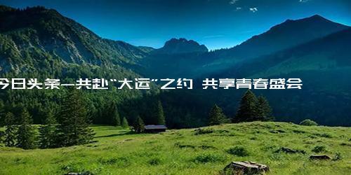 今日头条-共赴“大运”之约 共享青春盛会